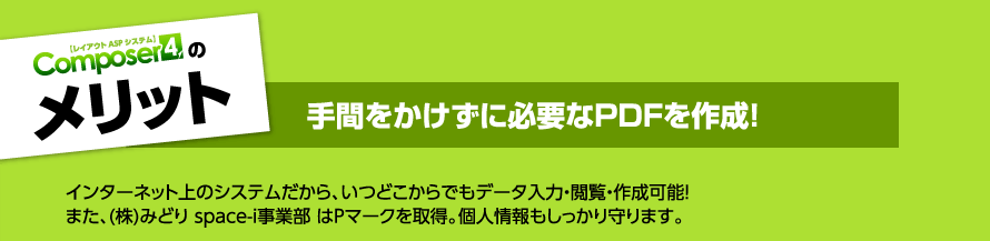 メリット 手間をかけずに必要なPDFを作成！　インターネット上のシステムだから、いつどこからでもデータ入力・閲覧・作成可能！また、（株）みどり　space-i事業部はPマークを取得。個人情報もしっかり守ります。